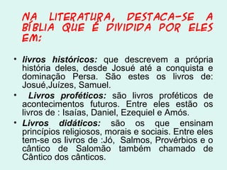 Na literatura, destaca-se a
Bíblia que é dividida por eles
em:
• livros históricos: que descrevem a própria
história deles, desde Josué até a conquista e
dominação Persa. São estes os livros de:
Josué,Juízes, Samuel.
• Livros proféticos: são livros proféticos de
acontecimentos futuros. Entre eles estão os
livros de : Isaías, Daniel, Ezequiel e Amós.
• Livros didáticos: são os que ensinam
princípios religiosos, morais e sociais. Entre eles
tem-se os livros de :Jó, Salmos, Provérbios e o
cântico de Salomão também chamado de
Cântico dos cânticos.
 