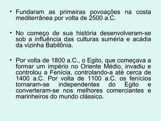 • Fundaram as primeiras povoações na costa
mediterrânea por volta de 2500 a.C.
• No começo de sua história desenvolveram-se
sob a influência das culturas suméria e acádia
da vizinha Babilônia.
• Por volta de 1800 a.C., o Egito, que começava a
formar um império no Oriente Médio, invadiu e
controlou a Fenícia, controlando-a até cerca de
1400 a.C. Por volta de 1100 a.C. os fenícios
tornaram-se independentes do Egito e
converteram-se nos melhores comerciantes e
marinheiros do mundo clássico.
 