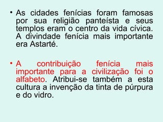 • As cidades fenícias foram famosas
por sua religião panteísta e seus
templos eram o centro da vida cívica.
A divindade fenícia mais importante
era Astarté.
• A contribuição fenícia mais
importante para a civilização foi o
alfabeto. Atribui-se também a esta
cultura a invenção da tinta de púrpura
e do vidro.
 