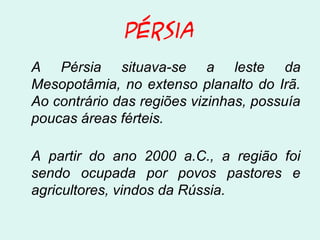 Pérsia
A Pérsia situava-se a leste da
Mesopotâmia, no extenso planalto do Irã.
Ao contrário das regiões vizinhas, possuía
poucas áreas férteis.
A partir do ano 2000 a.C., a região foi
sendo ocupada por povos pastores e
agricultores, vindos da Rússia.
 