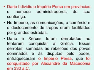• Dario I dividiu o Império Persa em províncias
e nomeou administradores de sua
confiança.
• No Império, as comunicações, o comércio e
o deslocamento de tropas eram facilitados
por grandes estradas.
• Dario e Xerxes foram derrotados ao
tentarem conquistar a Grécia. Essas
derrotas, somadas às rebeliões dos povos
dominados e às disputas pelo poder,
enfraqueceram o Império Persa, que foi
conquistado por Alexandre da Macedônia
em 330 a.C.
 