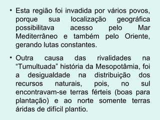 • Esta região foi invadida por vários povos,
porque sua localização geográfica
possibilitava acesso pelo Mar
Mediterrâneo e também pelo Oriente,
gerando lutas constantes.
• Outra causa das rivalidades na
“Tumultuada” história da Mesopotâmia, foi
a desigualdade na distribuição dos
recursos naturais, pois, no sul
encontravam-se terras férteis (boas para
plantação) e ao norte somente terras
áridas de difícil plantio.
 