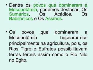 • Dentre os povos que dominaram a
Mesopotâmia, podemos destacar: Os
Sumérios, Os Acádios, Os
Babilônicos e Os Assírios.
• Os povos que dominaram a
Mesopotâmia basearam-se
principalmente na agricultura, pois, os
Rios Tigre e Eufrates possibilitavam
terras férteis assim como o Rio Nilo
no Egito.
 