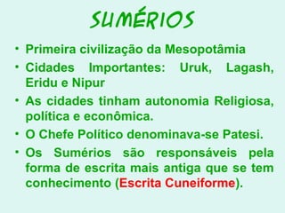 Sumérios
• Primeira civilização da Mesopotâmia
• Cidades Importantes: Uruk, Lagash,
Eridu e Nipur
• As cidades tinham autonomia Religiosa,
política e econômica.
• O Chefe Político denominava-se Patesi.
• Os Sumérios são responsáveis pela
forma de escrita mais antiga que se tem
conhecimento (Escrita Cuneiforme).
 