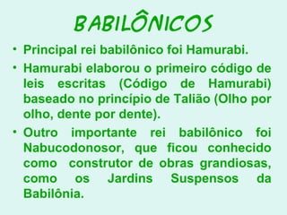 Babilônicos
• Principal rei babilônico foi Hamurabi.
• Hamurabi elaborou o primeiro código de
leis escritas (Código de Hamurabi)
baseado no princípio de Talião (Olho por
olho, dente por dente).
• Outro importante rei babilônico foi
Nabucodonosor, que ficou conhecido
como construtor de obras grandiosas,
como os Jardins Suspensos da
Babilônia.
 