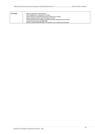 Institución Educativa Técnico Agropecuario Integrado “Víctor Raúl Haya De La Torre” Inicial – Primaria - Secundaria
ACTITUDES - Muestra disposición emprendedora.
- Tiene disposición y confianza en sí mismo
- Tiene voluntad y automotivación para el logro de sus metas.
- Muestra autonomía para tomar decisiones y actuar
- Tiene disposición para trabajar cooperativamente y disposición para liderar
- Cumple con las normas de seguridad.
- Valora la biodiversidad del país y se identifica con el desarrollo sostenible.
PROYECTO CURRICULAR INSTITUCIONAL - 2012
94
 