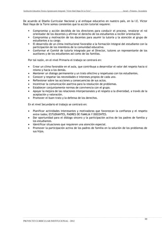 Institución Educativa Técnico Agropecuario Integrado “Víctor Raúl Haya De La Torre” Inicial – Primaria - Secundaria
De acuerdo al Diseño Curricular Nacional y al enfoque educativo en nuestro país, en la I.E. Víctor
Raúl Haya de la Torre somos consientes que la acción tutorial requiere:
 Compromiso y acción decidida de los directores para conducir el proceso, revalorar el rol
orientador de los docentes y afirmar el derecho de los estudiantes a recibir orientación.
 Compromiso y motivación de los docentes para asumir la tutoría y la atención al grupo de
estudiantes a su cargo.
 El desarrollo de un clima institucional favorable a la formación integral del estudiante con la
participación de los miembros de la comunidad educativa.
 Conformar el Comité de tutoría integrado por el Director, tutores un representante de los
auxiliares y de los estudiantes así como de las familias.
Por tal razón, en el nivel Primaria el trabajo se centrará en:
• Crear un clima favorable en el aula, que contribuya a desarrollar el valor del respeto hacia si
mismo y hacia a los demás.
• Mantener un dialogo permanente y un trato afectivo y respetuoso con los estudiantes.
• Conocer y respetar las necesidades e intereses propios de cada uno.
• Reflexionar sobre las acciones y consecuencias de sus actos.
• Incentivar la comunicación asertiva para la resolución de problemas.
• Establecer conjuntamente normas de convivencia con el grupo.
• Apoyar la mejora de las relaciones interpersonales y el respeto a la diversidad, a través de la
aceptación y valoración.
• Promover el buen trato y la defensa de los derechos.
En el nivel Secundario el trabajo se centrará en:
• Planificar actividades interesantes y motivadoras que favorezcan la confianza y el respeto
entre todos; ESTUDIANTES, PADRES DE FAMILIA Y DOCENTES.
• Dar oportunidad para el diálogo sincero y la participación activa de los padres de familia y
los estudiantes.
• Identificar situaciones que requieren una atención especial.
• Promover la participación activa de los padres de familia en la solución de los problemas de
sus hijos.
PROYECTO CURRICULAR INSTITUCIONAL - 2012
98
 