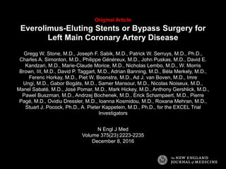 Original Article
Everolimus-Eluting Stents or Bypass Surgery for
Left Main Coronary Artery Disease
Gregg W. Stone, M.D., Joseph F. Sabik, M.D., Patrick W. Serruys, M.D., Ph.D.,
Charles A. Simonton, M.D., Philippe Généreux, M.D., John Puskas, M.D., David E.
Kandzari, M.D., Marie-Claude Morice, M.D., Nicholas Lembo, M.D., W. Morris
Brown, III, M.D., David P. Taggart, M.D., Adrian Banning, M.D., Béla Merkely, M.D.,
Ferenc Horkay, M.D., Piet W. Boonstra, M.D., Ad J. van Boven, M.D., Imre
Ungi, M.D., Gabor Bogáts, M.D., Samer Mansour, M.D., Nicolas Noiseux, M.D.,
Manel Sabaté, M.D., José Pomar, M.D., Mark Hickey, M.D., Anthony Gershlick, M.D.,
Pawel Buszman, M.D., Andrzej Bochenek, M.D., Erick Schampaert, M.D., Pierre
Pagé, M.D., Ovidiu Dressler, M.D., Ioanna Kosmidou, M.D., Roxana Mehran, M.D.,
Stuart J. Pocock, Ph.D., A. Pieter Kappetein, M.D., Ph.D., for the EXCEL Trial
Investigators
N Engl J Med
Volume 375(23):2223-2235
December 8, 2016
 