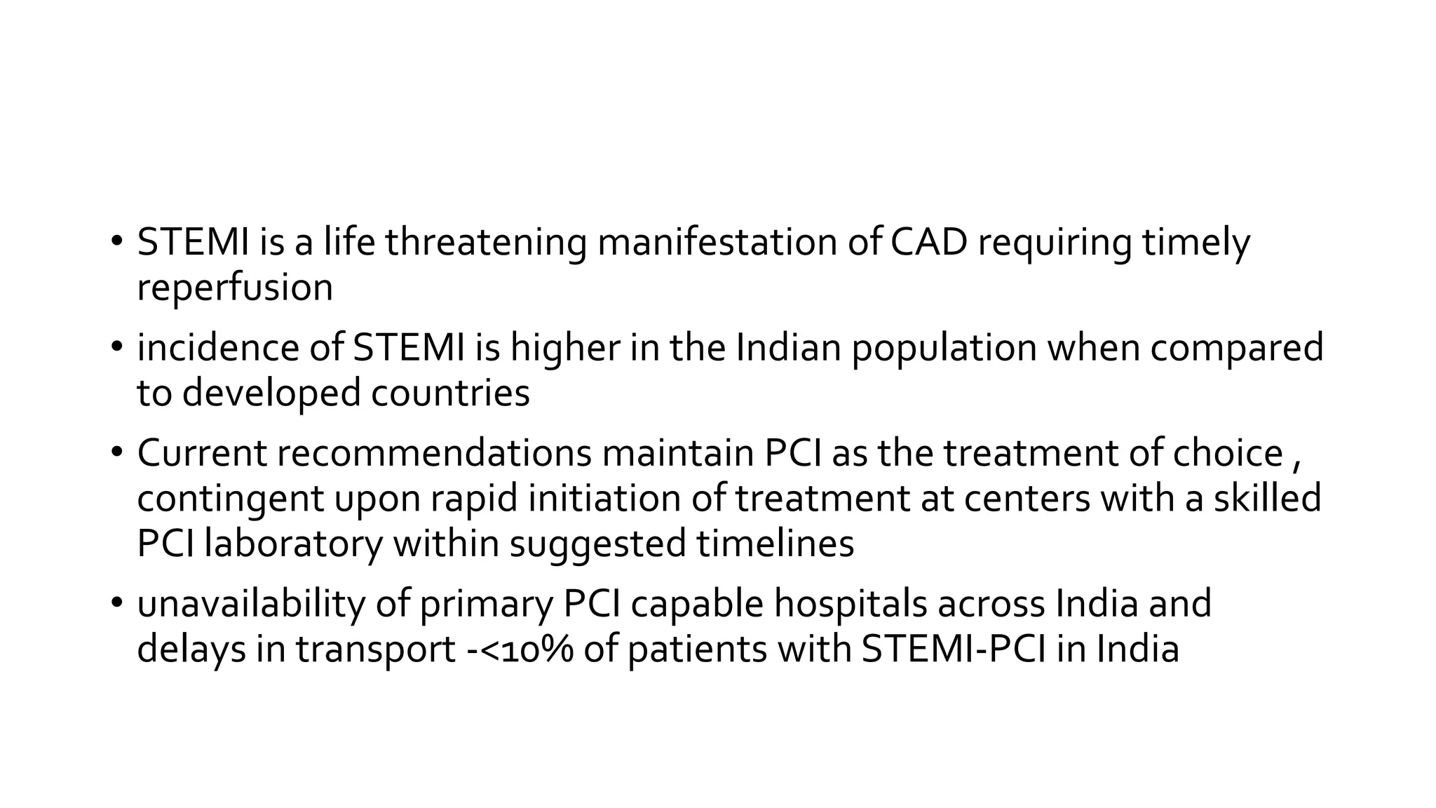 • STEMI is a life threatening manifestation of CAD requiring timely
reperfusion
• incidence of STEMI is higher in the Indian population when compared
to developed countries
• Current recommendations maintain PCI as the treatment of choice ,
contingent upon rapid initiation of treatment at centers with a skilled
PCI laboratory within suggested timelines
• unavailability of primary PCI capable hospitals across India and
delays in transport -<10% of patients with STEMI-PCI in India
 