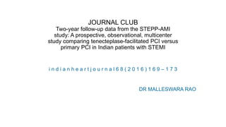 JOURNAL CLUB
Two-year follow-up data from the STEPP-AMI
study: A prospective, observational, multicenter
study comparing tenecteplase-facilitated PCI versus
primary PCI in Indian patients with STEMI
i n d i a n h e a r t j o u r n a l 6 8 ( 2 0 1 6 ) 1 6 9 – 1 7 3
DR MALLESWARA RAO
 