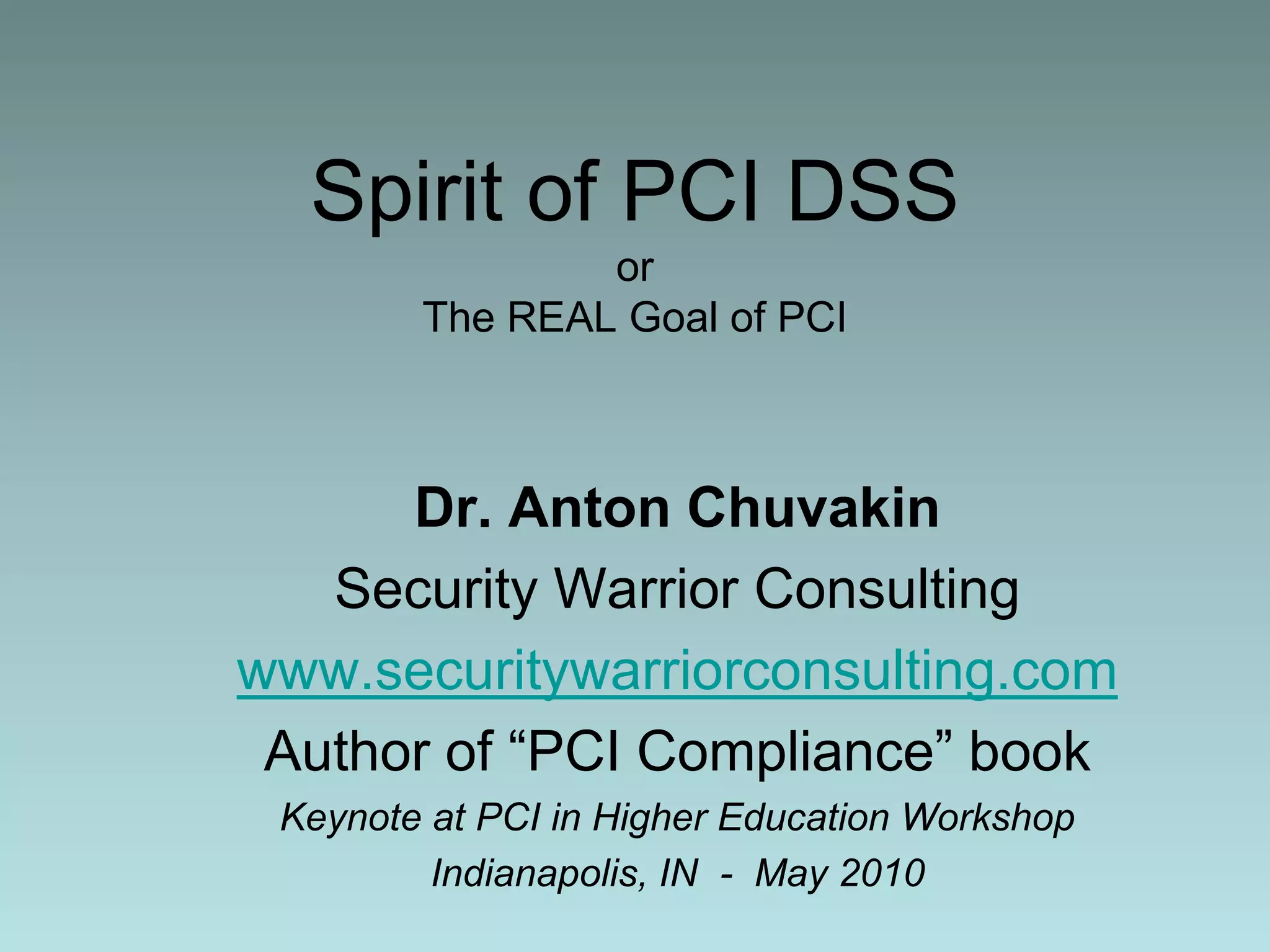 Spirit of PCI DSSorThe REAL Goal of PCIDr. Anton ChuvakinSecurity Warrior Consultingwww.securitywarriorconsulting.comAuthor of “PCI Compliance” book Keynote at PCI in Higher Education WorkshopIndianapolis, IN  -  May 2010