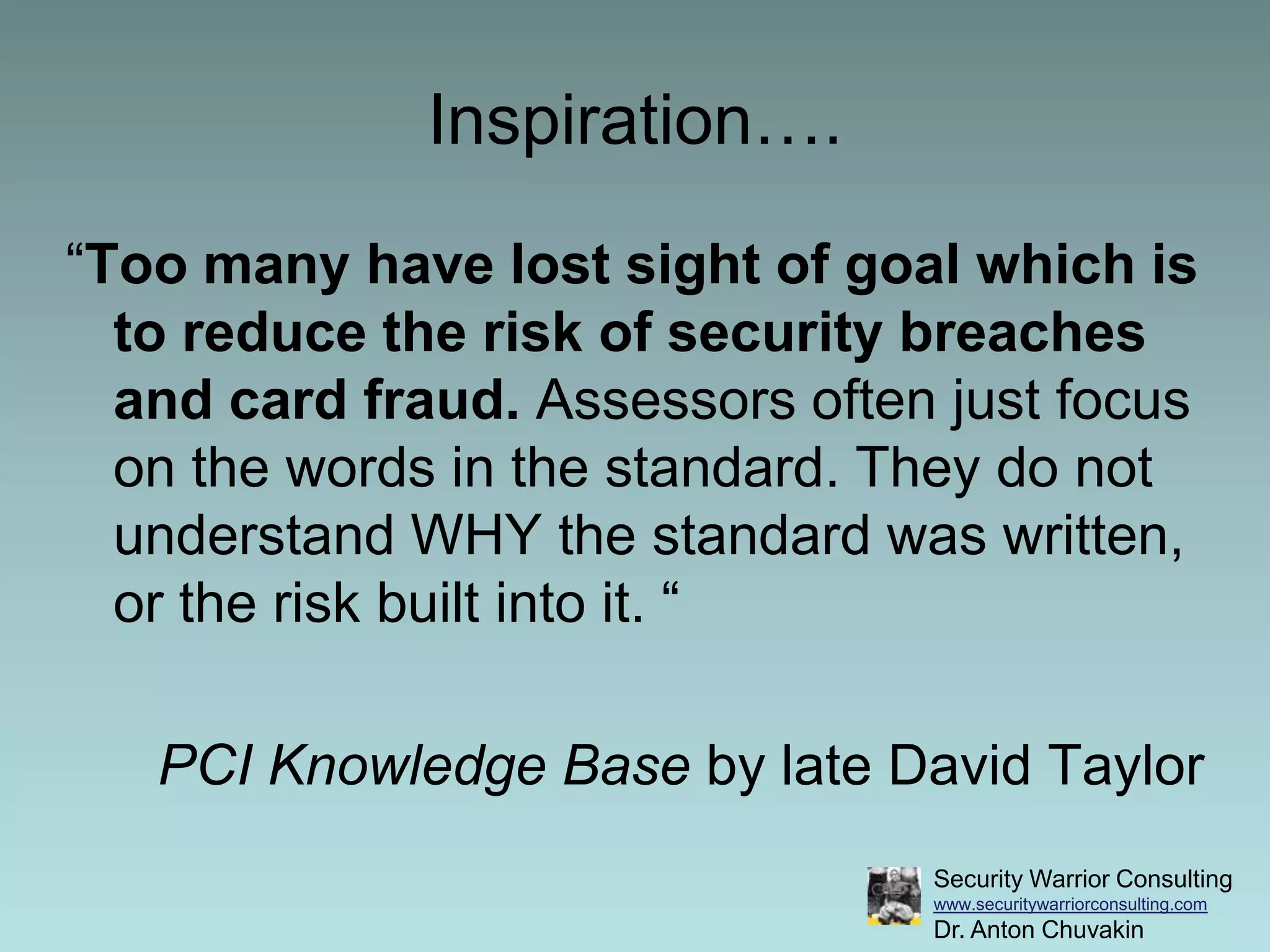 Inspiration….“Too many have lost sight of goal which is to reduce the risk of security breaches and card fraud. Assessors often just focus on the words in the standard. They do not understand WHY the standard was written, or the risk built into it. “PCI Knowledge Base by late David Taylor