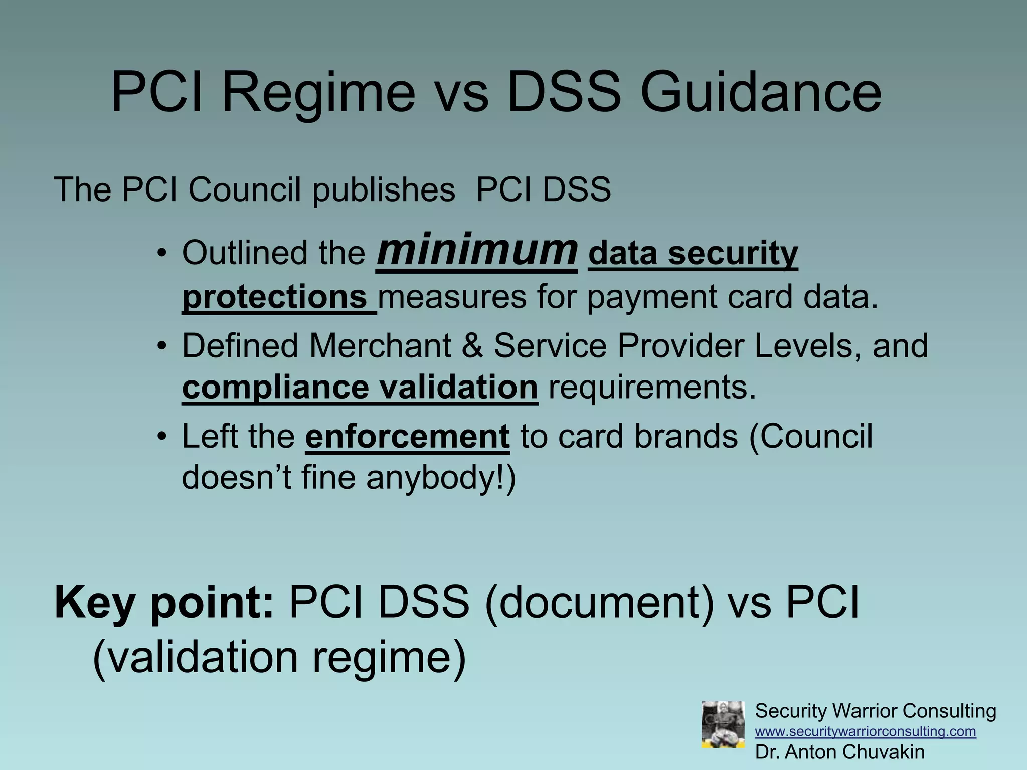 PCI Regime vs DSS GuidanceThe PCI Council publishes  PCI DSS Outlined the minimumdata security protections measures for payment card data.Defined Merchant & Service Provider Levels, and compliance validation requirements.Left the enforcement to card brands (Council doesn’t fine anybody!)Key point: PCI DSS (document) vs PCI (validation regime)