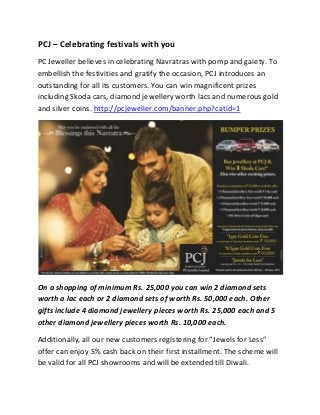PCJ – Celebrating festivals with you
PC Jeweller believes in celebrating Navratras with pomp and gaiety. To
embellish the festivities and gratify the occasion, PCJ introduces an
outstanding for all its customers. You can win magnificent prizes
including Skoda cars, diamond jewellery worth lacs and numerous gold
and silver coins. http://pcjeweller.com/banner.php?catid=1




On a shopping of minimum Rs. 25,000 you can win 2 diamond sets
worth a lac each or 2 diamond sets of worth Rs. 50,000 each. Other
gifts include 4 diamond jewellery pieces worth Rs. 25,000 each and 5
other diamond jewellery pieces worth Rs. 10,000 each.

Additionally, all our new customers registering for “Jewels for Less”
offer can enjoy 5% cash back on their first installment. The scheme will
be valid for all PCJ showrooms and will be extended till Diwali.
 