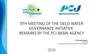 9TH MEETING OF THE OECD WATER
GOVERNANCE INITIATIVE:
REMARKS BY THE PCJ BASIN AGENCY
Mr. Sergio Razera
President
Piracicaba, Capivari and Jundiaí River Basins Agency
OECD, Paris
July 4, 2017
 