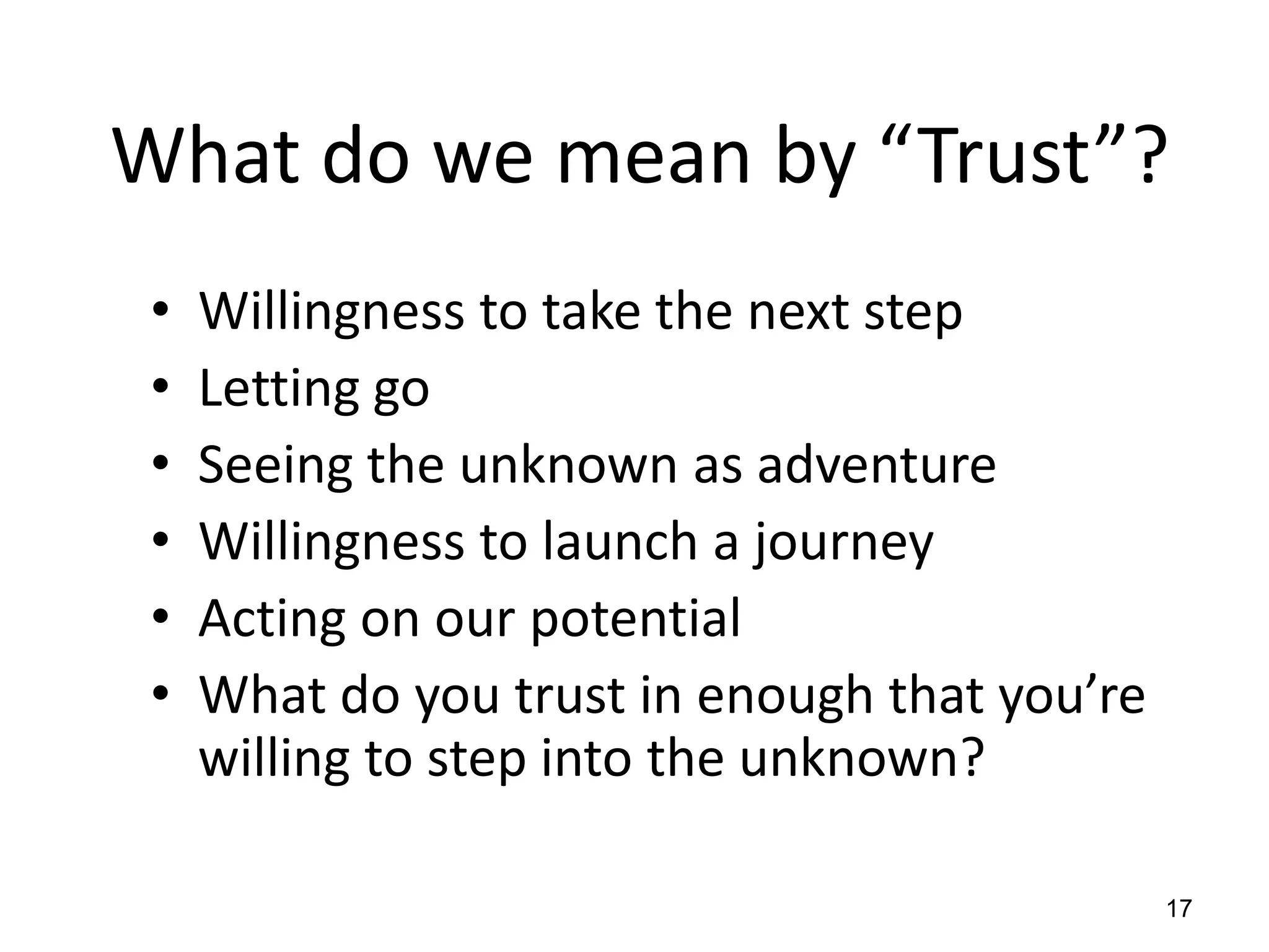 What do we mean by “Trust”?
 •   Willingness to take the next step
 •   Letting go
 •   Seeing the unknown as adventure
 •   Willingness to launch a journey
 •   Acting on our potential
 •   What do you trust in enough that you’re
     willing to step into the unknown?

                                               17
 