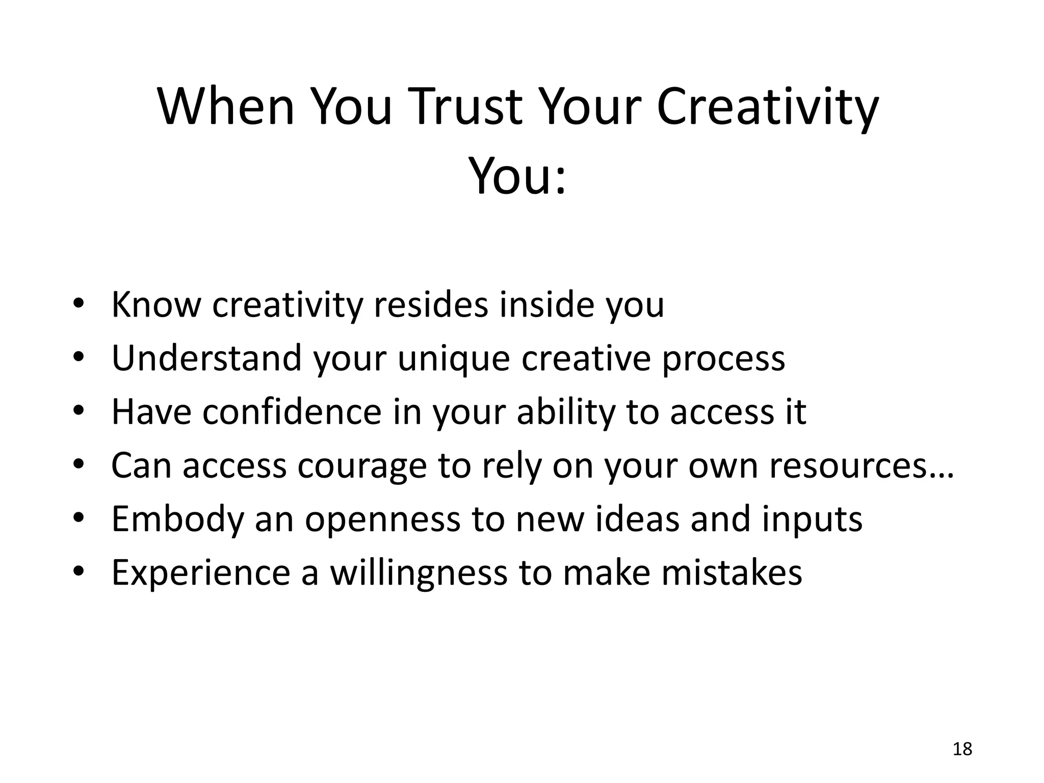 When You Trust Your Creativity
                 You:

•   Know creativity resides inside you
•   Understand your unique creative process
•   Have confidence in your ability to access it
•   Can access courage to rely on your own resources…
•   Embody an openness to new ideas and inputs
•   Experience a willingness to make mistakes



                                                    18
 