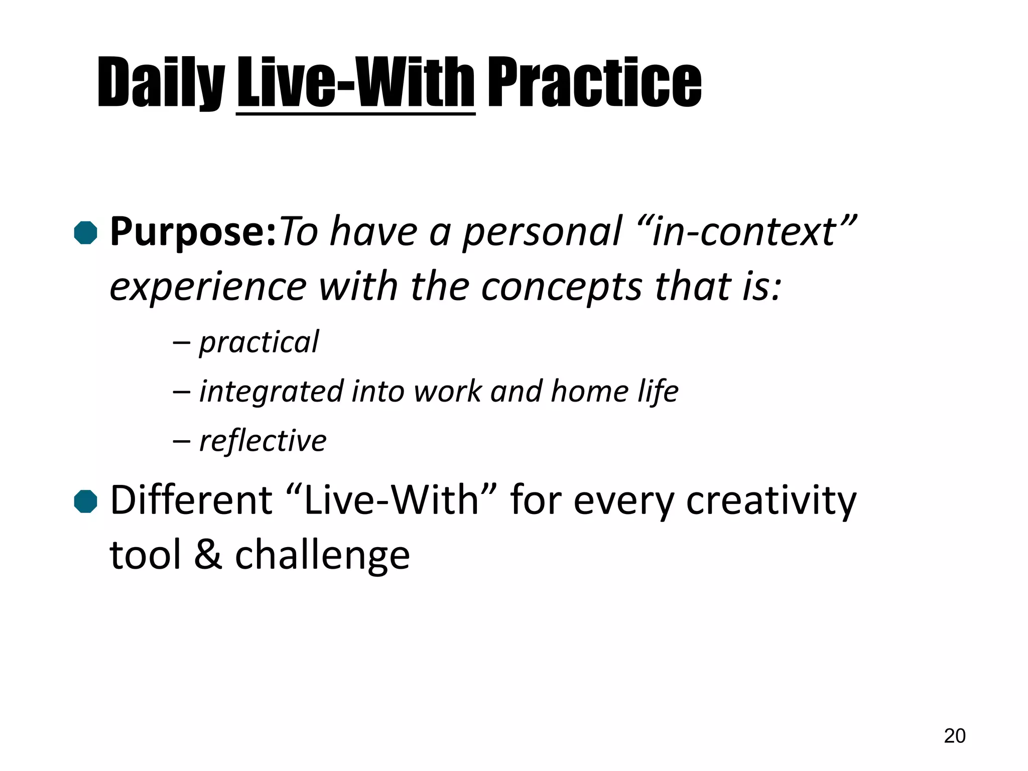 Daily Live-With Practice

 Purpose:To have  a personal “in-context”
  experience with the concepts that is:
     – practical
     – integrated into work and home life
     – reflective
 Different“Live-With” for every creativity
  tool & challenge


                                              20
 