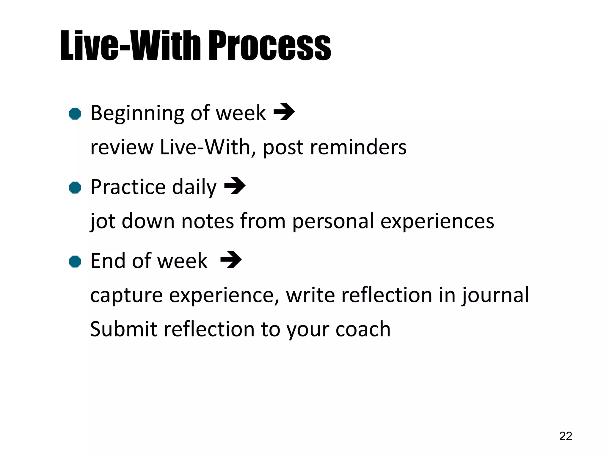 Live-With Process
   Beginning of week 
    review Live-With, post reminders
   Practice daily 
    jot down notes from personal experiences
   End of week 
    capture experience, write reflection in journal
    Submit reflection to your coach



                                                      22
 