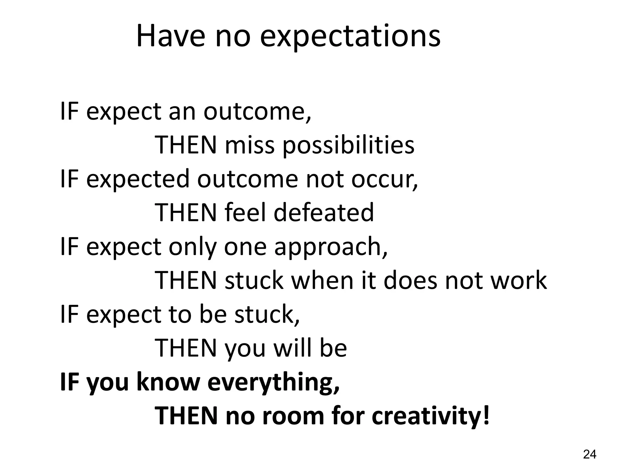 Have no expectations

IF expect an outcome,
        THEN miss possibilities
IF expected outcome not occur,
        THEN feel defeated
IF expect only one approach,
        THEN stuck when it does not work
IF expect to be stuck,
        THEN you will be
IF you know everything,
        THEN no room for creativity!
                                           24
 
