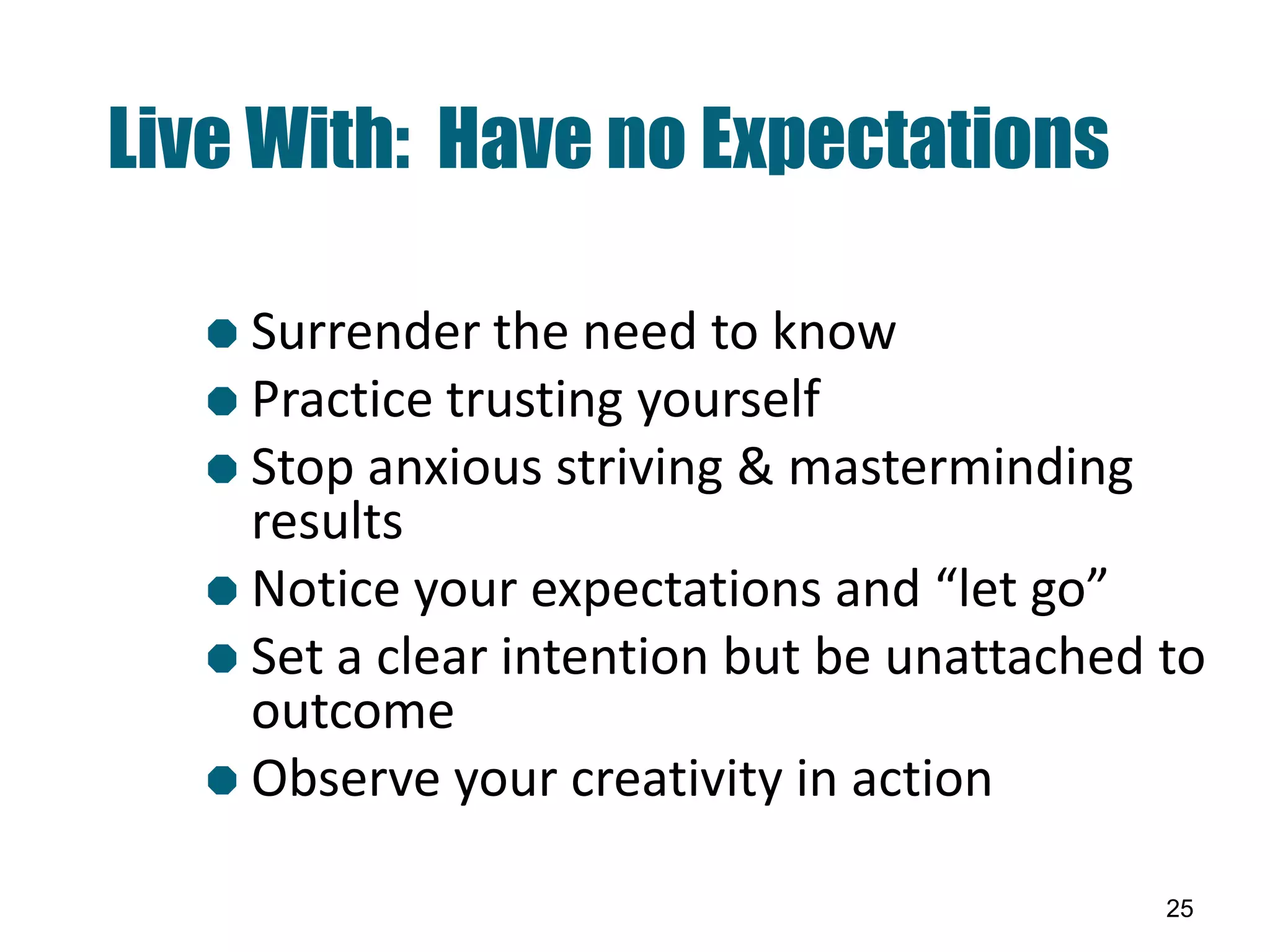 Live With: Have no Expectations

   Surrender the need   to know
   Practice trusting yourself
   Stop anxious striving & masterminding
    results
   Notice your expectations and “let go”
   Set a clear intention but be unattached to
    outcome
   Observe your creativity in action

                                            25
 