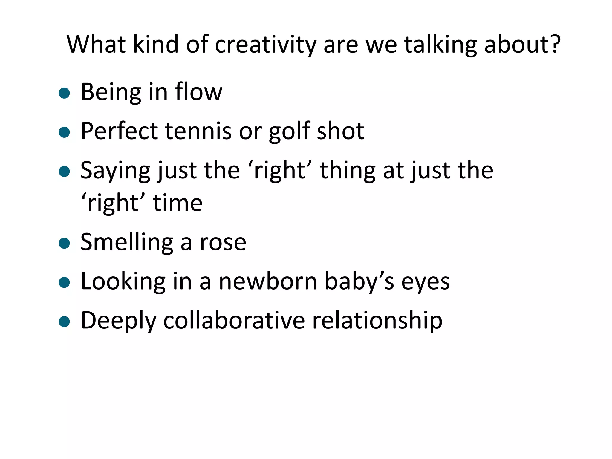 What kind of creativity are we talking about?
   Being in flow
   Perfect tennis or golf shot
   Saying just the ‘right’ thing at just the
    ‘right’ time
   Smelling a rose
   Looking in a newborn baby’s eyes
   Deeply collaborative relationship
 