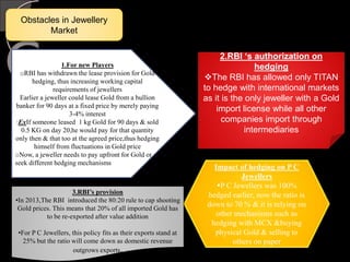 Obstacles in Jewellery
Market
1.For new Players
oRBI has withdrawn the lease provision for Gold
hedging, thus increasing working capital
requirements of jewellers
Earlier a jeweller could lease Gold from a bullion
banker for 90 days at a fixed price by merely paying
3-4% interest
:ExIf someone leased 1 kg Gold for 90 days & sold
0.5 KG on day 20,he would pay for that quantity
only then & that too at the agreed price,thus hedging
himself from fluctuations in Gold price
oNow, a jeweller needs to pay upfront for Gold or
seek different hedging mechanisms
2.RBI ‘s authorization on
hedging
The RBI has allowed only TITAN
to hedge with international markets
as it is the only jeweller with a Gold
import license while all other
companies import through
intermediaries
Impact of hedging on P C
Jewellers
P C Jewellers was 100%
hedged earlier, now the ratio is
down to 70 % & it is relying on
other mechanisms such as
hedging with MCX &buying
physical Gold & selling to
others on paper
3.RBI’s provision
•In 2013,The RBI introduced the 80:20 rule to cap shooting
Gold prices. This means that 20% of all imported Gold has
to be re-exported after value addition
•For P C Jewellers, this policy fits as their exports stand at
25% but the ratio will come down as domestic revenue
outgrows exports.
 