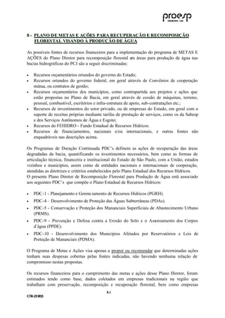 8 - PLANO D E M ETAS E AÇÕES PARA RECUPERAÇÃO E RECOM POSIÇÃO
    FLORES TAL VISANDO À PRODUÇÃO DE ÁG UA

As possíveis fontes de recursos financeiros para a implementação do programa de METAS E
AÇÕES do Plano Diretor para recomposição florestal em áreas para produção de água nas
bacias hidrográficas do PCJ são a seguir discriminadas:

•    Recursos orçamentários oriundos do governo do Estado;
•    Recursos oriundos do governo federal, em geral através de Convênios de cooperação
     mútua, ou contratos de gestão;
•    Recursos orçamentários dos municípios, como contrapartida aos projetos e ações que
     estão propostas no Plano de Bacia, em geral através de cessão de máquinas, terreno,
     pessoal, combustível, escritórios e infra-estrutura de apoio, sub-contratações etc.;
•    Recursos de investimentos do setor privado, ou de empresas do Estado, em geral com o
     suporte de receitas próprias mediante tarifas de prestação de serviços, como os da Sabesp
     e dos Serviços Autônomos de Água e Esgoto;
•    Recursos do FEHIDRO - Fundo Estadual de Recursos Hídricos.
•    Recursos de financiamentos, nacionais e/ou internacionais, e outras fontes não
     enquadráveis nas descrições acima.

Os Programas de Duração Continuada PDC’s definem as ações de recuperação das áreas
degradadas da bacia, quantificando os i vestimentos necessários, bem como as formas de
                                            n
articulação técnica, financeira e institucional do Estado de São Paulo, com a União, estados
vizinhos e municípios, assim como de entidades nacionais e internacionais de cooperação,
atendidas as diretrizes e critérios estabelecidos pelo Plano Estadual dos Recursos Hídricos.
O presente Plano Diretor de Recomposição Florestal para Produção de Água está associado
aos seguintes PDC’s que compõe o Plano Estadual de Recursos Hídricos:

•    PDC-1 - Planejamento e Gerenc iamento de Recursos Hídricos (PGRH).
•    PDC-4 – Desenvolvimento de Proteção das Águas Subterrâneas (PDAs).
•    PDC-5 - Conservação e Proteção dos Mananciais Superficiais de Abastecimento Urbano
     (PRMS).
•    PDC-9 - Prevenção e Defesa contra a Erosão do Solo e o Assoreamento dos Corpos
     d’água (PPDE).
•    PDC-10 - Desenvolvimento dos Municípios Afetados por Reservatórios e Leis de
     Proteção de Mananciais (PDMA).

O Programa de Metas e Ações visa apenas a propor ou recomendar que determinadas ações
tenham suas despesas cobertas pelas fontes indicadas, não havendo nenhuma relação de
compromisso nestas propostas.

Os recursos financeiros para o cumprimento das metas e ações desse Plano Diretor, foram
estimados tendo como base, dados coletados em empresas tradicionais na região que
trabalham com preservação, recomposição e recuperação florestal, bem como empresas
                                            8 .1
C TR --231//03
C TR 23 1 03
 