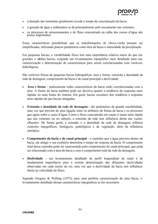 •    a duração das tormentas geralmente excede o tempo de concentração da bacia;
•    a geração de água e sedimentos se dá principalmente pelo escoamento nas vertentes;
•    os processos de armazenamento e de fluxo concentrado na calha dos cursos d’água são
     pouco importantes.

Essas características possibilitam que as transformações de chuva-vazão possam ser
simplificadas, utilizando poucos parâmetros como área da bacia e intensidade da precipitação.

Em pequenas bacias, a variabilidade física tem uma importância relativa maior do que em
grandes e m   édias bacias, exigindo um levantamento topográfico mais detalhado para sua
caracterização e determinação de características para serem correlacionadas com variáveis
hidrológicas.

São variáveis físicas de pequenas bacias hidrográficas: área e forma; extensão e densidade da
rede de drenagem; comprimento da bacia e do canal principal e declividade.

•    Área e forma - praticamente todas características da bacia estão correlacionadas com a
     área. A forma da bacia também pode ser decisiva quanto a tendência de respostas mais
     rápidas ou mais lentas do sistema. Em geral, bacias circulares têm tendência a respostas
     mais rápidas do que bacias alongadas.

•    Extensão e densidade da rede de drenagem - são parâmetros de grande sensibilidade,
     uma vez que provêm de uma ligação entre os atributos de forma da bacia e os processos
     que agem sobre o curso d’água. Como o fluxo concentrado em canais é muito mais rápido
     que nas vertentes ou no subsolo, a extensão da rede tem influência direta nas vazões
     efluentes. De forma geral, a extensão e a densidade da rede de drenagem refletem
     controles topográficos, litológicos, pedológicos e de vegetação, além da influência
     antrópica.

•    Comprimento da bacia e do canal principal - o caminho que a água percorre dentro da
     bacia, até atingir o seu exultório determina o tempo de resposta da bacia. O comprimento
     total desse caminho pode ser representado pelo comprimento do canal principal, que pode
     ser relacionado com a área da bacia e com o comprimento total da rede de drenagem.

•    Declividade - um levantamento detalhado do perfil longitudinal do canal é de
     fundamental importância para a correta determinação das diferentes declividades
     observadas em cada trecho do rio, uma vez que a declividade da bacia tem influência
     direta na velocidade do fluxo.

Segundo Gregory & Walling (1973), para uma perfeita caracterização de uma bacia, o
levantamento detalhado dessas características topográficas se faz necessário.




                                            3 .3
C TR --231//03
C TR 23 1 03
 