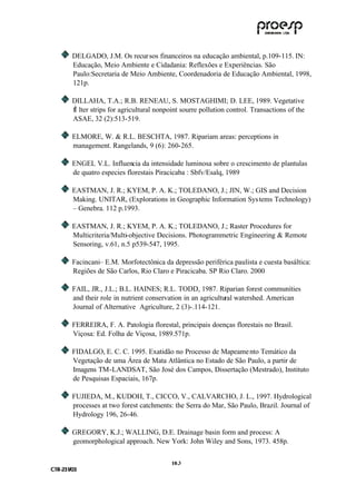 DELGADO, J.M. Os recur sos financeiros na educação ambiental, p.109-115. IN:
           Educação, Meio Ambiente e Cidadania: Reflexões e Experiências. São
           Paulo:Secretaria de Meio Ambiente, Coordenadoria de Educação Ambiental, 1998,
           121p.

           DILLAHA, T.A.; R.B. RENEAU, S. MOSTAGHIMI; D. LEE, 1989. Vegetative
           fÌ lter strips for agricultural nonpoint sourre pollution control. Transactions of the
           ASAE, 32 (2):513-519.

           ELMORE, W. & R.L. BESCHTA, 1987. Ripariam areas: perceptions in
           management. Rangelands, 9 (6): 260-265.

           ENGEL V.L. Influencia da intensidade luminosa sobre o crescimento de plantulas
           de quatro especies florestais Piracicaba : Sbfv/Esalq, 1989

           EASTMAN, J. R.; KYEM, P. A. K.; TOLEDANO, J.; JIN, W.; GIS and Decision
           Making. UNITAR, (Explorations in Geographic Information Sys tems Technology)
           – Genebra. 112 p.1993.

           EASTMAN, J. R.; KYEM, P. A. K.; TOLEDANO, J.; Raster Procedures for
           Multicriteria/Multi-objective Decisions. Photogrammetric Engineering & Remote
           Sensoring, v.61, n.5 p539-547, 1995.

           Facincani– E.M. Morfotectônica da depressão periférica paulista e cuesta basáltica:
           Regiões de São Carlos, Rio Claro e Piracicaba. SP Rio Claro. 2000

           FAIL, JR., J.L.; B.L. HAINES; R.L. TODD, 1987. Riparian forest communities
           and their role in nutrient conservation in an agricultural watershed. American
           Journal of Alternative Agriculture, 2 (3)-.114-121.

           FERREIRA, F. A. Patologia florestal, principais doenças florestais no Brasil.
           Viçosa: Ed. Folha de Viçosa, 1989.571p.

           FIDALGO, E. C. C. 1995. Exatidão no Processo de Mapeame nto Temático da
           Vegetação de uma Área de Mata Atlântica no Estado de São Paulo, a partir de
           Imagens TM-LANDSAT, São José dos Campos, Dissertação (Mestrado), Instituto
           de Pesquisas Espaciais, 167p.

           FUJIEDA, M., KUDOH, T., CICCO, V., CALVARCHO, J. L., 1997. Hydrological
           processes at two forest catchments: the Serra do Mar, São Paulo, Brazil. Journal of
           Hydrology 196, 26-46.

           GREGORY, K.J.; WALLING, D.E. Drainage basin form and process: A
           geomorphological approach. New York: John Wiley and Sons, 1973. 458p.


                                               10 .3
C TR --231//03
C TR 23 1 03
 