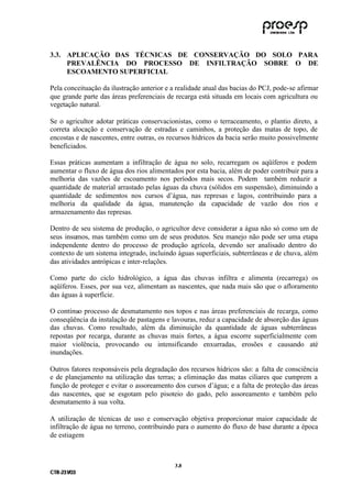 3.3. APLICAÇÃO DAS TÉCNICAS DE CONSERVAÇÃO DO SOLO PARA
     PREVALÊNCIA DO PROCESSO DE INFILTRAÇÃO SOBRE O DE
     ESCOAMENTO SUPERFICIAL

Pela conceituação da ilustração anterior e a realidade atual das bacias do PCJ, pode-se afirmar
que grande parte das áreas preferenciais de recarga está situada em locais com agricultura ou
vegetação natural.

Se o agricultor adotar práticas conservacionistas, como o terraceamento, o plantio direto, a
correta alocação e conservação de estradas e caminhos, a proteção das matas de topo, de
encostas e de nascentes, entre outras, os recursos hídricos da bacia serão muito possivelmente
beneficiados.

Essas práticas aumentam a infiltração de água no solo, recarregam os aqüíferos e podem
aumentar o fluxo de água dos rios alimentados por esta bacia, além de poder contribuir para a
melhoria das vazões de escoamento nos períodos mais secos. Podem também reduzir a
quantidade de material arrastado pelas águas da chuva (sólidos em suspensão), diminuindo a
quantidade de sedimentos nos cursos d’água, nas represas e lagos, contribuindo para a
melhoria da qualidade da água, manutenção da capacidade de vazão dos rios e
armazenamento das represas.

Dentro de seu sistema de produção, o agricultor deve considerar a água não só como um de
seus insumos, mas também como um de seus produtos. Seu manejo não pode ser uma etapa
independente dentro do processo de produção agrícola, devendo ser analisado dentro do
contexto de um sistema integrado, incluindo águas superficiais, subterrâneas e de chuva, além
das atividades antrópicas e inter-relações.

Como parte do ciclo hidrológico, a água das chuvas infiltra e alimenta (recarrega) os
aqüíferos. Esses, por sua vez, alimentam as nascentes, que nada mais são que o afloramento
das águas à superfície.

O contínuo processo de desmatamento nos topos e nas áreas preferenciais de recarga, como
conseqüência da instalação de pastagens e lavouras, reduz a capacidade de absorção das águas
das chuvas. Como resultado, além da diminuição da quantidade de águas subterrâneas
repostas por recarga, durante as chuvas mais fortes, a água escorre superficialmente com
maior violência, provocando ou intensificando enxurradas, erosões e causando até
inundações.

Outros fatores responsáveis pela degradação dos recursos hídricos são: a falta de consciência
e de planejamento na utilização das terras; a eliminação das matas ciliares que cumprem a
função de proteger e evitar o assoreamento dos cursos d’água; e a falta de proteção das áreas
das nascentes, que se esgotam pelo pisoteio do gado, pelo assoreamento e também pelo
desmatamento à sua volta.

A utilização de técnicas de uso e conservação objetiva proporcionar maior capacidade de
infiltração de água no terreno, contribuindo para o aumento do fluxo de base durante a época
de estiagem



                                            3 .8
C TR --231//03
C TR 23 1 03
 