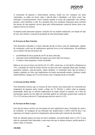 A construção do patamar é relativamente onerosa, sendo seu uso vantajoso em áreas
valorizadas, ou então em locais onde a mão-de-obra é abundante e de baixo custo. Sua
utilização é economicamente viável somente quando as terras são exploradas com culturas
perenes, como frutíferas e café. Se o produtor não tiver condições financeiras para construir
um terraço do tipo patamar, deverá optar pelo reflorestamento comercial dessas áreas com
espécies nativas ou exóticas.

O patamar pode apresentar algumas variações de seu modelo tradicional, em função do tipo
de solo, das culturas e sistemas de produção de uma determinada região.


b) Terraços de Base Estreita:

Tem dimensões reduzidas e é muito utilizado devido ao baixo custo de implantação, rapidez
de construção e pelo uso de implementos agrícolas leves ou até rudimentares. Os problemas
em se utilizar este tipo de terraço são:

•    possibilidade de haver perda de até 8% de área cultivada;
•    apresenta maior probabilidade de ruptura que outros tipos de terraços;
•    é restrito a áreas pequenas e muito inclinadas.

Indica-se seu uso em áreas com declive de 12 a 20%, sendo que, se este declive ultrapassar os
15%, a proteção do canal do terraço deverá ser feita com uma vegetação densa (por exemplo,
gramíneas rasteiras, cana-de-açúcar, capim elefante). A construção deste tipo de terraço é
simples, podendo ser feita com implementos de tração mecanizada (arados e plainas), tração
animal (plainas e dragas em V) ou até mesmo com o emprego de pá ou enxadão.


c) Terraços de Base Média:

Tem dimensões maiores que os terraços de base estreita, mas ainda pode ser construído por
maquinaria de pequeno porte (arado e draga em V). Permite o cultivo total na pequena
propriedade, desde que se utilizem implementos de tração animal ou manuais. Se a área for
mecanizada, apenas um dos lados do cama leão poderá ser cultivado, promovendo a perda de
2,5 a 3,5% de área cultivável. É indicado para declives entre 8 a 12%.


d) Terraços de Base Larga:

Esse tipo de terraço envolve um movimento de terra significativo para a formação do canal e
do camaleão. As vantagens de sua utilização são: proporcionar o cultivo total da área e sua
segurança em relação a possíveis rompimentos (provocados pelo acúmulo de enxurrada).

Pode ser utilizado apenas em áreas de relevo ondulado, com declividade entre 4 a 8%. É uma
obra de construção mais demorada e custo mais alto que os demais terraços, porém permite o
cultivo sobre os mesmos.
                                            4 .10
C TR --231//03
C TR 23 1 03
 