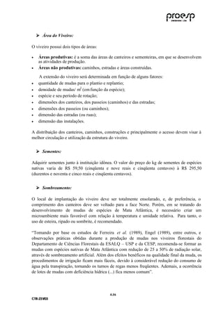 ! Área do Viveiro:
    !

O viveiro possui dois tipos de áreas:

•    Áreas produtivas: é a soma das áreas de canteiros e sementeiras, em que se desenvolvem
     as atividades de produção.
•    Áreas não produtivas: caminhos, estradas e áreas construídas.

     A extensão do viveiro será determinada em função de alguns fatores:
•    quantidade de mudas para o plantio e replantio;
•    densidade de mudas/ m2 (em função da espécie);
•    espécie e seu período de rotação;
•    dimensões dos canteiros, dos passeios (caminhos) e das estradas;
•    dimensões dos passeios (ou caminhos);
•    dimensão das estradas (ou ruas);
•    dimensão das instalações.

A distribuição dos canteiros, caminhos, construções e principalmente o acesso devem visar à
melhor circulação e utilização da estrutura do viveiro.


    ! Sementes:
    !

Adquirir sementes junto à instituição idônea. O valor do preço do kg de sementes de espécies
nativas varia de R$ 59,50 (cinqüenta e nove reais e cinqüenta centavos) à R$ 295,50
(duzentos e noventa e cinco reais e cinqüenta centavos).


    ! Sombreamento:
    !

O local de implantação do viveiro deve ser totalmente ensolarado, e, de preferência, o
comprimento dos canteiros deve ser voltado para a face Norte. Porém, em se tratando do
desenvolvimento de mudas de espécies de Mata Atlântica, é necessário criar um
microambiente mais favorável com relação à temperatura e umidade relativa. Para tanto, o
uso de esteira, ripado ou sombrite, é recomendado.

“Tomando por base os estudos de Ferreira et al. (1989), Engel (1989), entre outros, e
observações práticas obtidas durante a produção de mudas nos viveiros florestais do
Departamento de Ciências Florestais da ESALQ – USP e da CESP, recomenda-se formar as
mudas com espécies nativas de Mata Atlântica com redução de 25 a 50% de radiação solar,
através de sombreamento artificial. Além dos efeitos benéficos na qualidade final da muda, os
procedimentos de irrigação ficam mais fáceis, devido à considerável redução do consumo de
água pela transpiração, tornando os turnos de regas menos freqüentes. Ademais, a ocorrência
de lotes de mudas com deficiência hídrica (...) fica menos comum”.



                                           4 .16
C TR --231//03
C TR 23 1 03
 