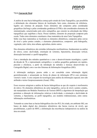 7.2.1. Curvas de Nível


A análise de uma bacia hidrográfica começa pelo estudo da Carta Topográfica, que possibilita
a delimitação dos elementos básicos de localização, bem como, elementos de referência,
ligados aos sistemas de projeção. Esses elementos são compostos pelas coordenadas
geográficas (lat/long) e pelas coordenadas geodésicas (UTM) e são considerados elementos de
sistematização, caracterizados pela série cartográfica, que consiste na articulação das folhas
topográficas que englobam a bacia. Possui também, elemento de proporção composto pela
escala. Todos estes elementos constituem a base matemática de uma Carta Topográfica.
Sobre essa base matemática se localizam os elementos altimétricos, compostos pelas curvas
de nível e pelos pontos cotados, e elementos planimétricos, compostos pela hidrografia,
vegetação, rede viária, área urbana, agricultura, dentre outros.

Dos elementos altimétricos são extraídas informações morfométricas, fundamentais na análise
do relevo, como: declividade, orientação de vertentes, hipsometria, dissecação vertical,
dissecação horizontal e o perfil topográfico.

Com a introdução dos métodos quantitativos e com o desenvolvimento tecnológico, a partir
da década de 70, a representação cartográfica e a análise geográfica ganharam em rapidez,
precisão e eficiência, a partir da introdução de métodos e técnicas desenvolvidas na
Cartografia Digital, com o uso dos Sistemas de Informações Geográficas (SIG).

A informação analógica passou então a ser concebida como informação digital,
georreferenciada e armazenada na forma de planos de informação (PI’s) com estruturas
vetorial e raster. A este conjunto de tecnologias para análise da informação espacial, tem sido
atribuído o termo Geoprocessamento (Assad, 1996).

Esses recursos atingiram a análise de bacias hidrográficas no que diz respeito à morfometria
do relevo. Os elementos altimétricos da carta topográfica, curvas de nível e pontos cotados,
são manipulados em Modelos Numéricos de Terreno (MNT) e algoritmos de interpolação que
permitem a obtenção de informações relativas à declividade, a orientação e declividade de
vertentes, a hipsometria, ao perfil topográfico, aos modelos tridimensionais, entre outras
informações morfométricas.

Tomando-se como base as bacias hidrográficas dos rios PCJ, foi criado, em ambiente SIG, um
banco de dados digital dos elementos altimétricos das bacias (curvas de nível), que
possibilitaram, a partir do MNT, a delimitação das microbacias indispensáveis na análise da
área em estudo.




                                            7 .5
C TR --231//03
C TR 23 1 03
 