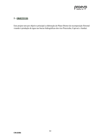 2 – OBJETIVOS


Este projeto tem por objetivo principal a elaboração do Plano Diretor de recomposição florestal
visando à produção de água nas bacias hidrográficas dos rios Piracicaba, Capivari e Jundiaí.




                                            2 .1
C TR --231//03
C TR 23 1 03
 