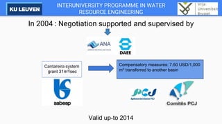INTERUNIVERSITY PROGRAMME IN WATER
RESOURCE ENGINEERING
In 2004 : Negotiation supported and supervised by
Valid up-to 2014
Compensatory measures: 7.50 USD/1,000
m3 transferred to another basin
Cantareira system
grant 31m³/sec
 