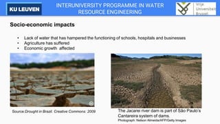 INTERUNIVERSITY PROGRAMME IN WATER
RESOURCE ENGINEERING
Socio-economic impacts
• Lack of water that has hampered the functioning of schools, hospitals and businesses
• Agriculture has suffered
• Economic growth affected
Source:Drought in Brazil. Creative Commons: 2009 The Jacarei river dam is part of São Paulo’s
Cantareira system of dams.
Photograph: Nelson Almeida/AFP/Getty Images
 