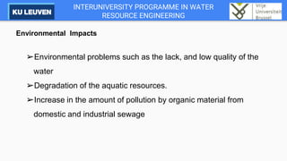 INTERUNIVERSITY PROGRAMME IN WATER
RESOURCE ENGINEERING
Environmental Impacts
➢Environmental problems such as the lack, and low quality of the
water
➢Degradation of the aquatic resources.
➢Increase in the amount of pollution by organic material from
domestic and industrial sewage
 