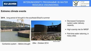 INTERUNIVERSITY PROGRAMME IN WATER
RESOURCE ENGINEERING
Extreme climate events
2014…long period of drought in the southeast Brazil’s summer
After - October 2014
➢ Decreased Cantareira
system water delivery
capacity
➢ High scarcity risk for MRSP
➢ Part-time water rationing, in
many cities
Cantareira system - Before drought
Source: Molin
 