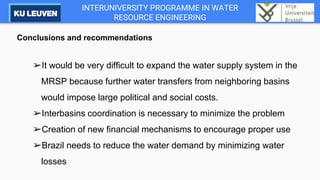 INTERUNIVERSITY PROGRAMME IN WATER
RESOURCE ENGINEERING
Conclusions and recommendations
➢It would be very difficult to expand the water supply system in the
MRSP because further water transfers from neighboring basins
would impose large political and social costs.
➢Interbasins coordination is necessary to minimize the problem
➢Creation of new financial mechanisms to encourage proper use
➢Brazil needs to reduce the water demand by minimizing water
losses
 