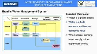 INTERUNIVERSITY PROGRAMME IN WATER
RESOURCE ENGINEERING
Brazil's Water Management System
Important Water policy
➢Water is a public goods
➢Water is a finite
resource and has an
economic value
➢When scarce, drinking
water supply is the
uppermost priority
 