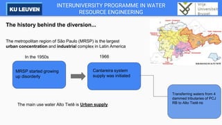 INTERUNIVERSITY PROGRAMME IN WATER
RESOURCE ENGINEERING
The history behind the diversion...
The metropolitan region of São Paulo (MRSP) is the largest
urban concentration and industrial complex in Latin America
In the 1950s
MRSP started growing
up disorderly
Cantareira system
supply was initiated
1966
Transferring waters from 4
dammed tributaries of PCJ
RB to Alto Tietê RB
The main use water Alto Tietê is Urban supply
 