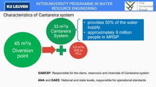INTERUNIVERSITY PROGRAMME IN WATER
RESOURCE ENGINEERING
Characteristics of Cantareira system
33 m3/s
Cantareira
System
5.0 m3/s
D/S to
PCJ
45 m3/s
Diversion
point
• provides 50% of the water
supply
• approximately 9 million
people in MRSP
SABESP: Responsible for the dams, reservoirs and channels of Cantareira system
ANA and DAEE: National and state levels, responsible for operational standards
 