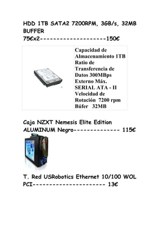 HDD 1TB SATA2 7200RPM, 3GB/s, 32MB
BUFFER
75€x2--------------------150€

                Capacidad de
                Almacenamiento 1TB
                Ratio de
                Transferencia de
                Datos 300MBps
                Externo Máx.
                SERIAL ATA - II
                Velocidad de
                Rotación 7200 rpm
                Búfer 32MB

Caja NZXT Nemesis Elite Edition
ALUMINUM Negro-------------- 115€




T. Red USRobotics Ethernet 10/100 WOL
PCI---------------------- 13€
 