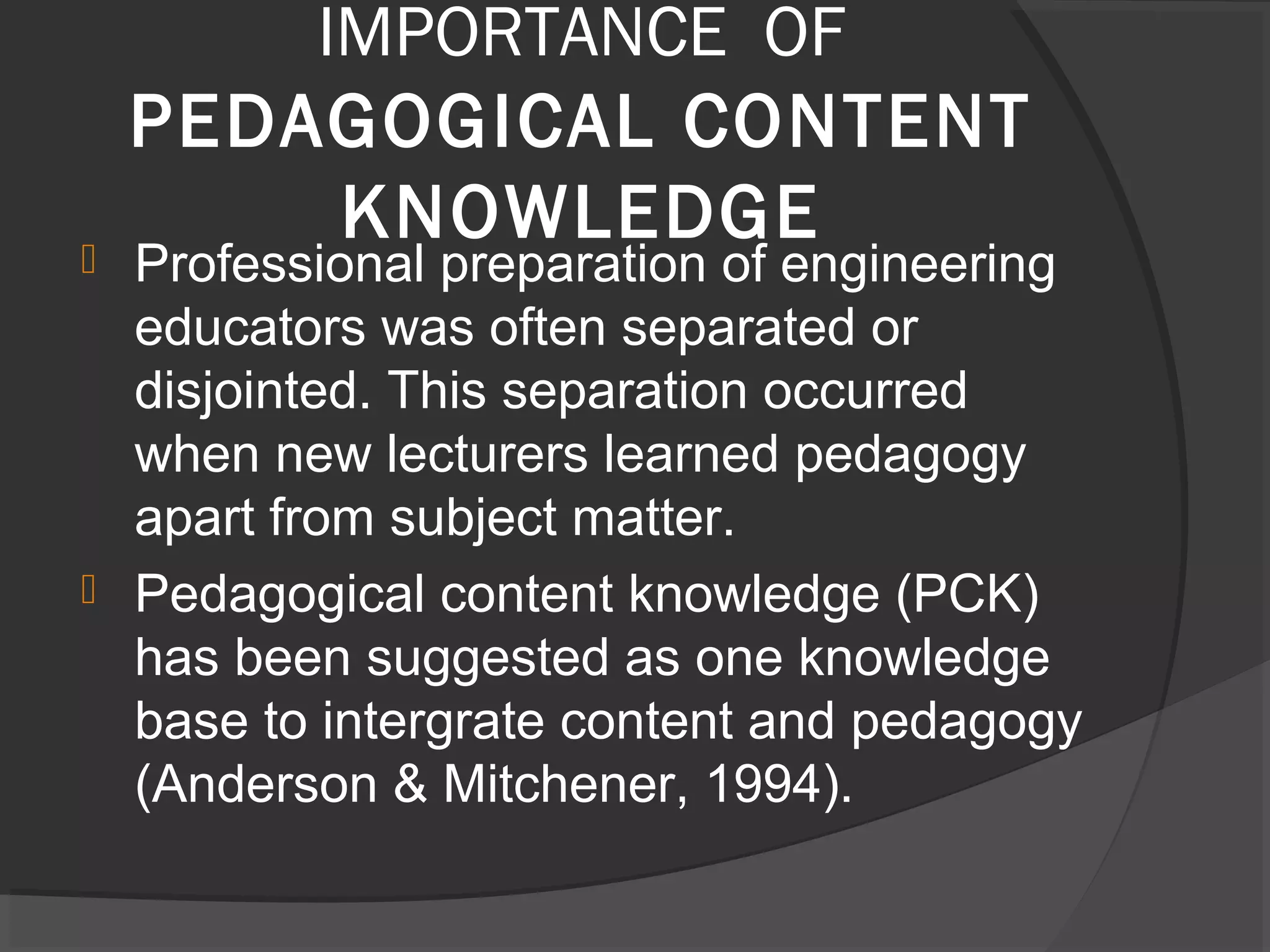 IMPORTANCE OF
PEDAGOGICAL CONTENT
KNOWLEDGE Professional preparation of engineering
educators was often separated or
disjointed. This separation occurred
when new lecturers learned pedagogy
apart from subject matter.
 Pedagogical content knowledge (PCK)
has been suggested as one knowledge
base to intergrate content and pedagogy
(Anderson & Mitchener, 1994).
 