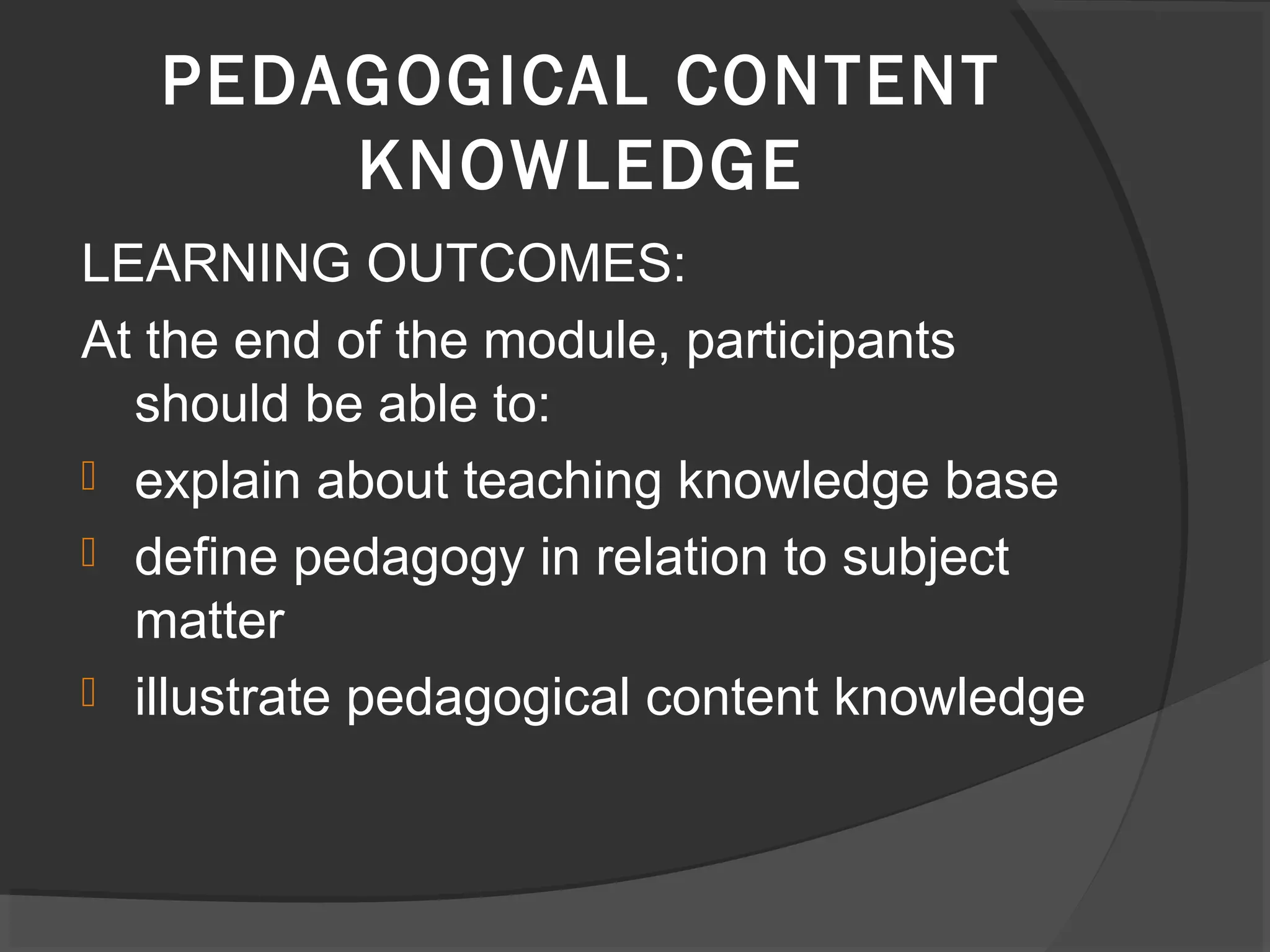 LEARNING OUTCOMES:
At the end of the module, participants
should be able to:
 explain about teaching knowledge base
 define pedagogy in relation to subject
matter
 illustrate pedagogical content knowledge
PEDAGOGICAL CONTENT
KNOWLEDGE
 