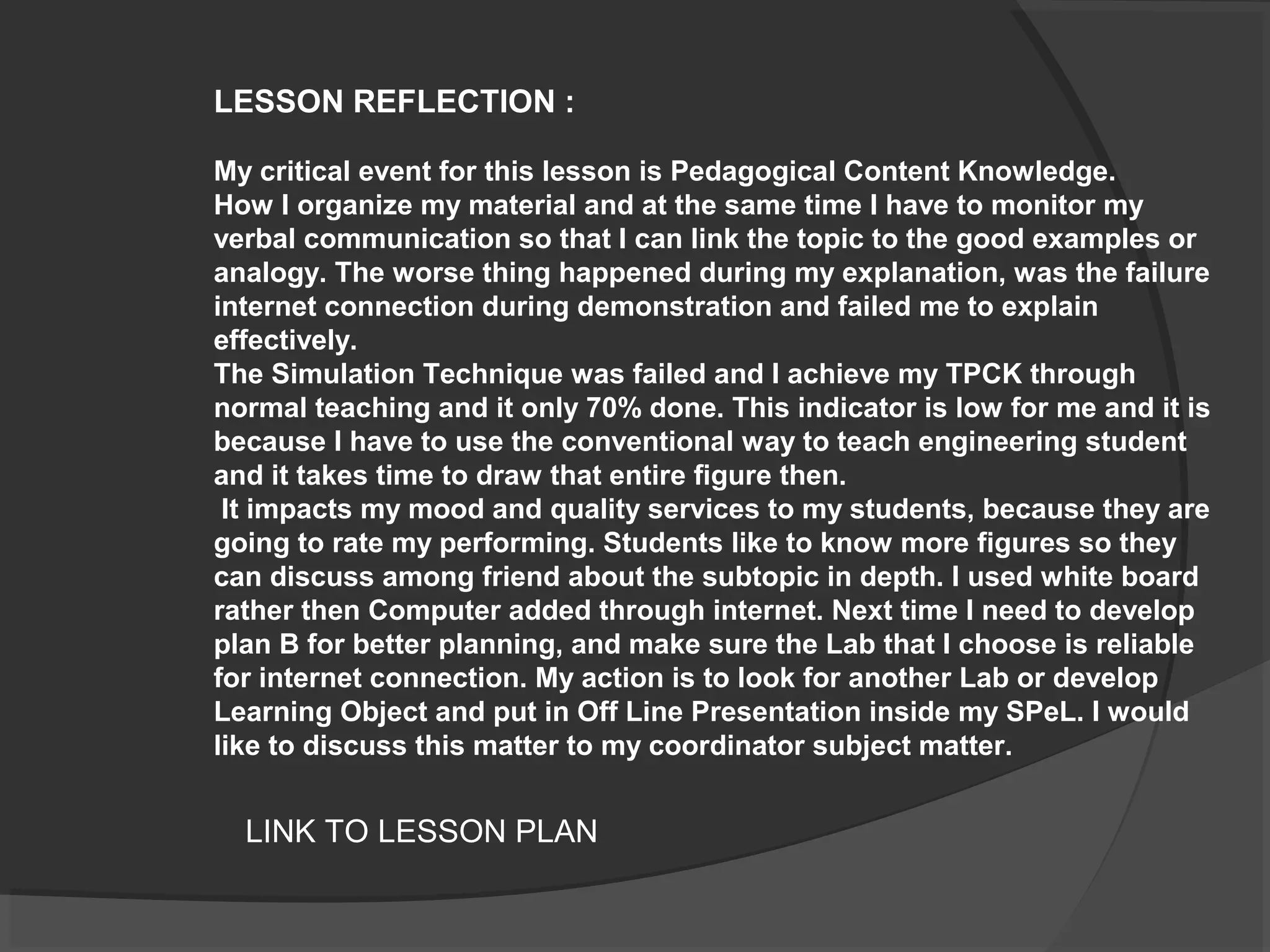 LESSON REFLECTION :
My critical event for this lesson is Pedagogical Content Knowledge.
How I organize my material and at the same time I have to monitor my
verbal communication so that I can link the topic to the good examples or
analogy. The worse thing happened during my explanation, was the failure
internet connection during demonstration and failed me to explain
effectively.
The Simulation Technique was failed and I achieve my TPCK through
normal teaching and it only 70% done. This indicator is low for me and it is
because I have to use the conventional way to teach engineering student
and it takes time to draw that entire figure then.
It impacts my mood and quality services to my students, because they are
going to rate my performing. Students like to know more figures so they
can discuss among friend about the subtopic in depth. I used white board
rather then Computer added through internet. Next time I need to develop
plan B for better planning, and make sure the Lab that I choose is reliable
for internet connection. My action is to look for another Lab or develop
Learning Object and put in Off Line Presentation inside my SPeL. I would
like to discuss this matter to my coordinator subject matter.
LINK TO LESSON PLAN
 