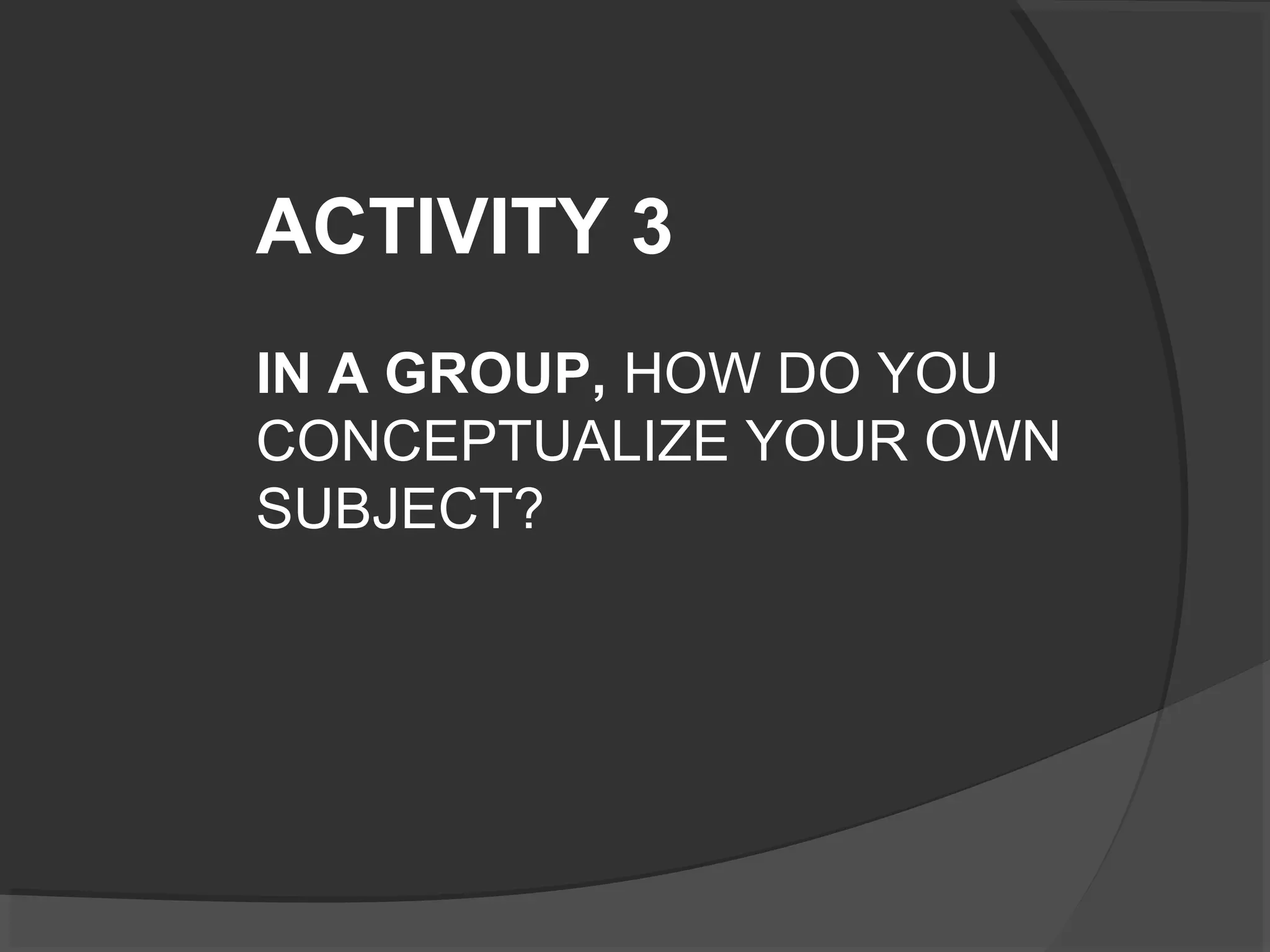 ACTIVITY 3
IN A GROUP, HOW DO YOU
CONCEPTUALIZE YOUR OWN
SUBJECT?
 