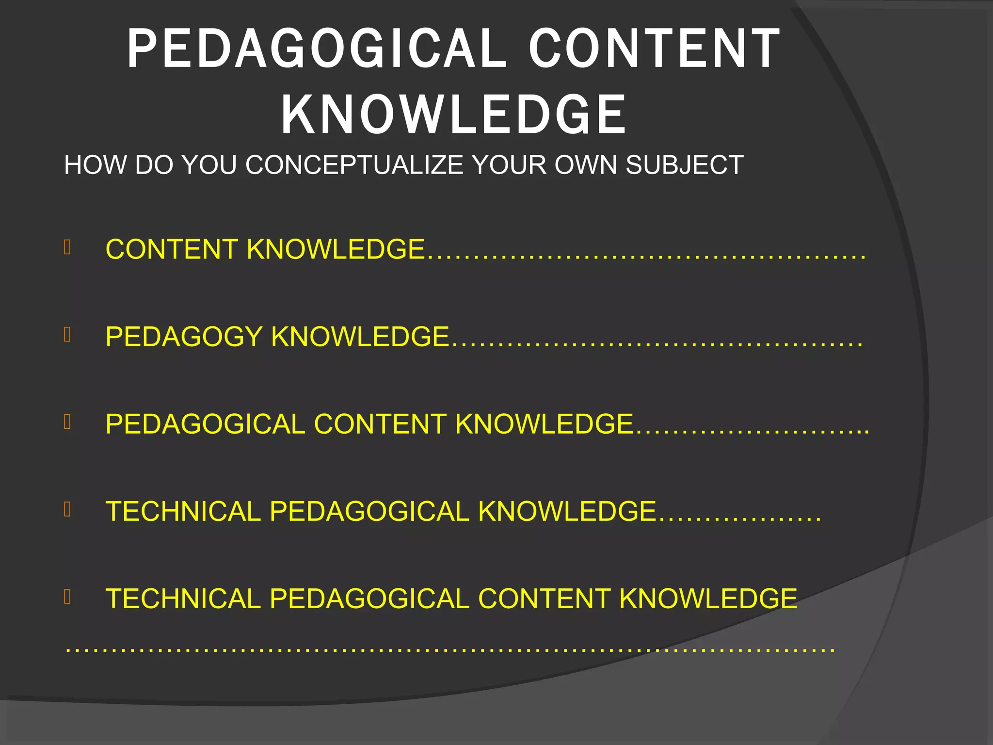 HOW DO YOU CONCEPTUALIZE YOUR OWN SUBJECT
 CONTENT KNOWLEDGE…………………………………………
 PEDAGOGY KNOWLEDGE………………………………………
 PEDAGOGICAL CONTENT KNOWLEDGE……………………..
 TECHNICAL PEDAGOGICAL KNOWLEDGE………………
 TECHNICAL PEDAGOGICAL CONTENT KNOWLEDGE
…………………………………………………………………………
PEDAGOGICAL CONTENT
KNOWLEDGE
 