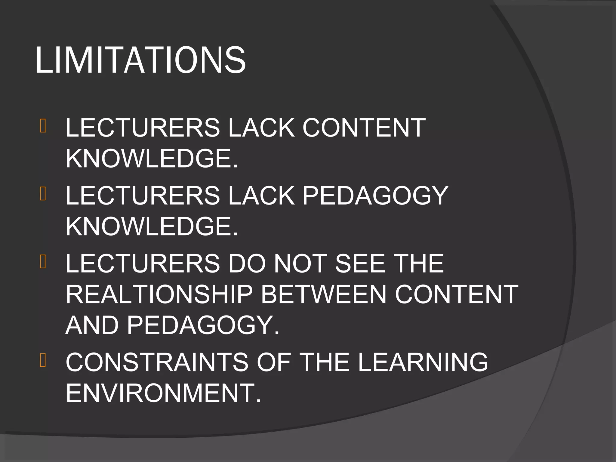 LIMITATIONS
 LECTURERS LACK CONTENT
KNOWLEDGE.
 LECTURERS LACK PEDAGOGY
KNOWLEDGE.
 LECTURERS DO NOT SEE THE
REALTIONSHIP BETWEEN CONTENT
AND PEDAGOGY.
 CONSTRAINTS OF THE LEARNING
ENVIRONMENT.
 
